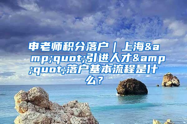 申老师积分落户｜上海&quot;引进人才&quot;落户基本流程是什么？