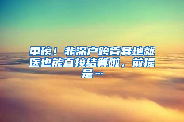 重磅！非深户跨省异地就医也能直接结算啦，前提是…