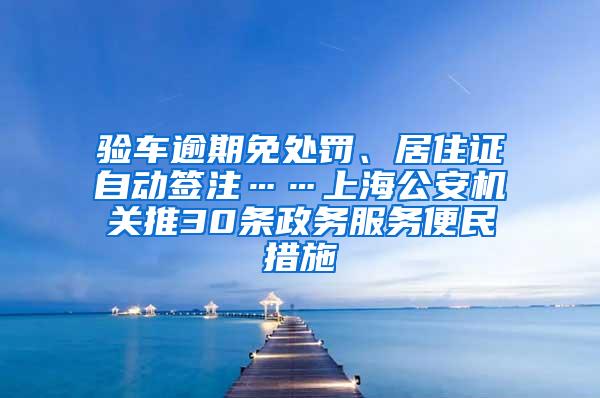 验车逾期免处罚、居住证自动签注……上海公安机关推30条政务服务便民措施