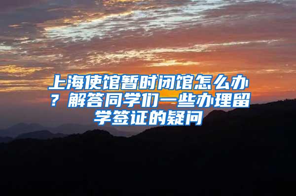 上海使馆暂时闭馆怎么办？解答同学们一些办理留学签证的疑问