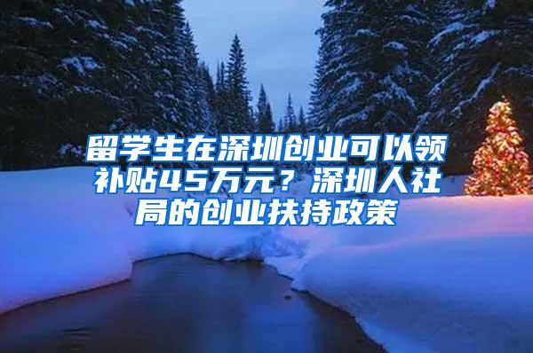 留学生在深圳创业可以领补贴45万元？深圳人社局的创业扶持政策