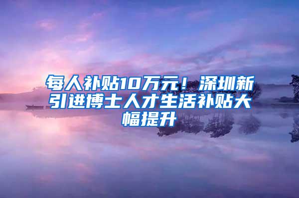 每人补贴10万元！深圳新引进博士人才生活补贴大幅提升