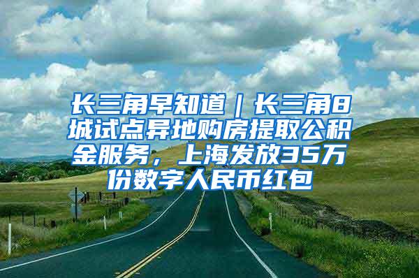 长三角早知道｜长三角8城试点异地购房提取公积金服务，上海发放35万份数字人民币红包