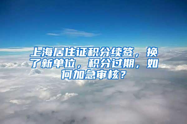 上海居住证积分续签，换了新单位，积分过期，如何加急审核？