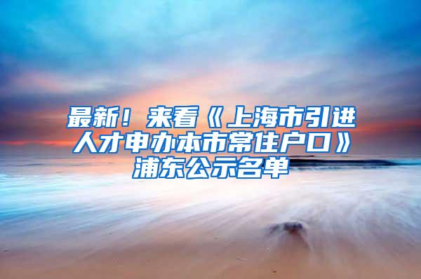 最新！来看《上海市引进人才申办本市常住户口》浦东公示名单