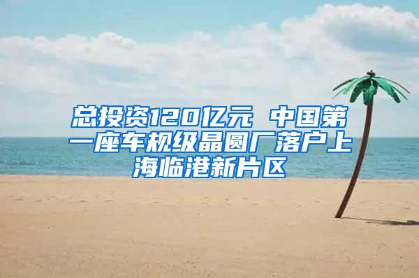 总投资120亿元 中国第一座车规级晶圆厂落户上海临港新片区