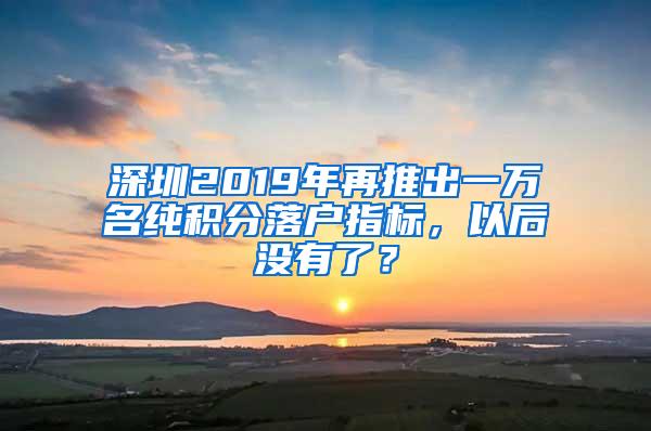 深圳2019年再推出一万名纯积分落户指标，以后没有了？