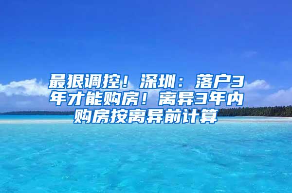 最狠调控！深圳：落户3年才能购房！离异3年内购房按离异前计算