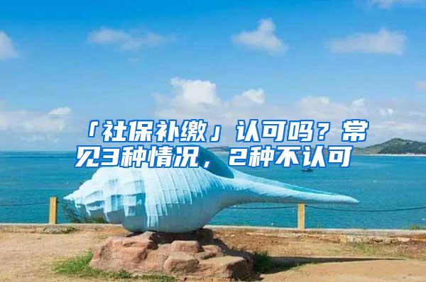 「社保补缴」认可吗？常见3种情况，2种不认可