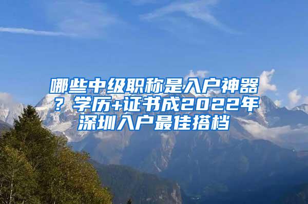 哪些中级职称是入户神器？学历+证书成2022年深圳入户最佳搭档