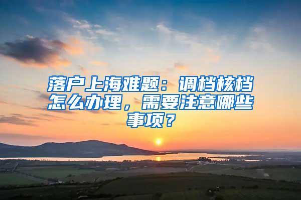 落户上海难题：调档核档怎么办理，需要注意哪些事项？