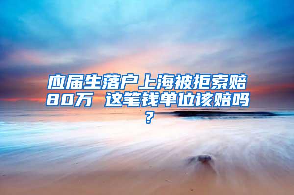 应届生落户上海被拒索赔80万 这笔钱单位该赔吗？