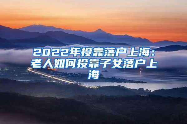 2022年投靠落户上海：老人如何投靠子女落户上海