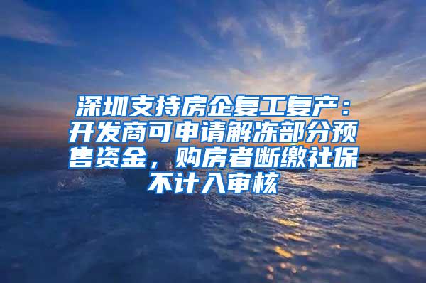 深圳支持房企复工复产：开发商可申请解冻部分预售资金，购房者断缴社保不计入审核