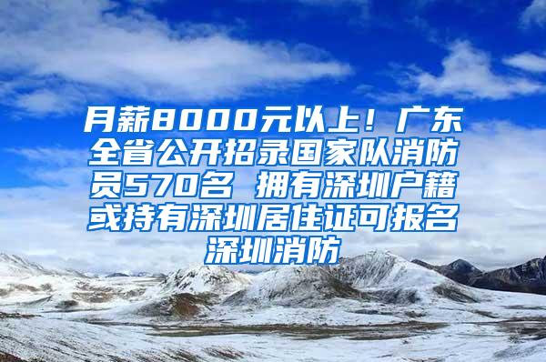 月薪8000元以上！广东全省公开招录国家队消防员570名 拥有深圳户籍或持有深圳居住证可报名深圳消防