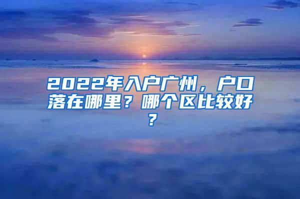 2022年入户广州，户口落在哪里？哪个区比较好？