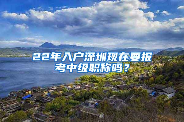 22年入户深圳现在要报考中级职称吗？