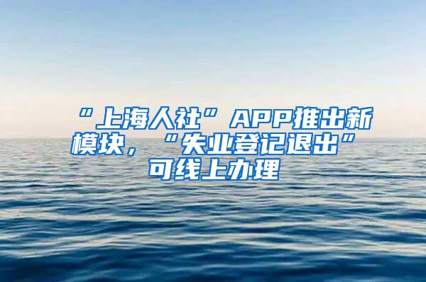 “上海人社”APP推出新模块，“失业登记退出”可线上办理