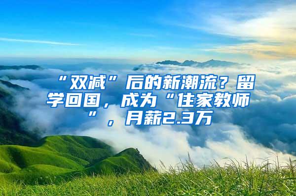 “双减”后的新潮流？留学回国，成为“住家教师”，月薪2.3万