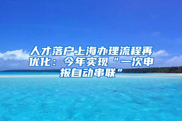 人才落户上海办理流程再优化：今年实现“一次申报自动串联”