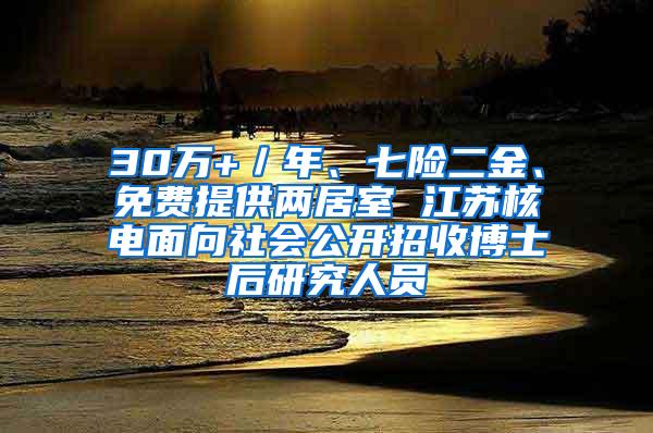 30万+／年、七险二金、免费提供两居室 江苏核电面向社会公开招收博士后研究人员