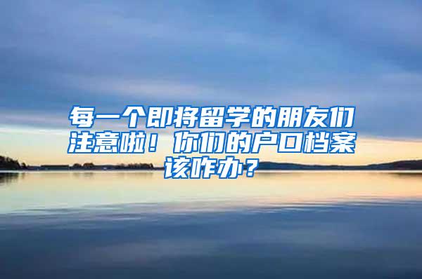 每一个即将留学的朋友们注意啦！你们的户口档案该咋办？