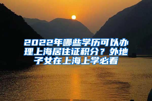 2022年哪些学历可以办理上海居住证积分？外地子女在上海上学必看