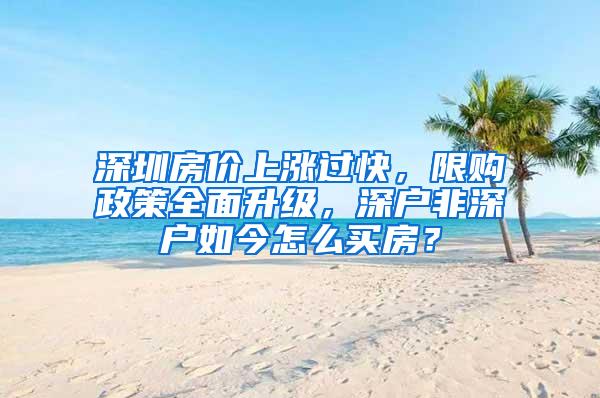 深圳房价上涨过快，限购政策全面升级，深户非深户如今怎么买房？