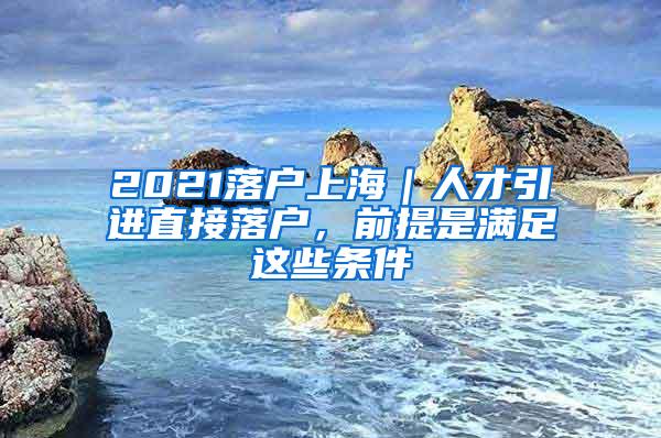 2021落户上海｜人才引进直接落户，前提是满足这些条件