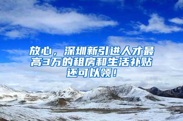 放心，深圳新引进人才最高3万的租房和生活补贴还可以领！