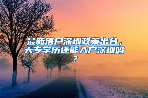 最新落户深圳政策出台，大专学历还能入户深圳吗？