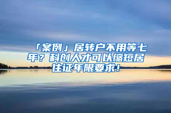 「案例」居转户不用等七年？科创人才可以缩短居住证年限要求！