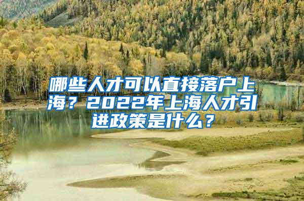 哪些人才可以直接落户上海？2022年上海人才引进政策是什么？