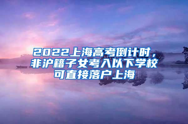 2022上海高考倒计时，非沪籍子女考入以下学校可直接落户上海