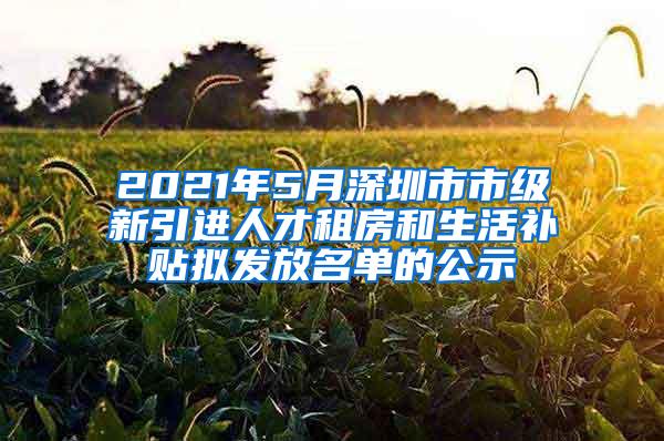 2021年5月深圳市市级新引进人才租房和生活补贴拟发放名单的公示