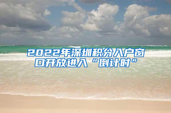 2022年深圳积分入户窗口开放进入“倒计时”