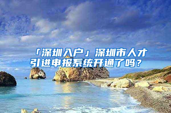 「深圳入户」深圳市人才引进申报系统开通了吗？