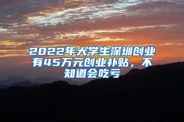 2022年大学生深圳创业有45万元创业补贴，不知道会吃亏