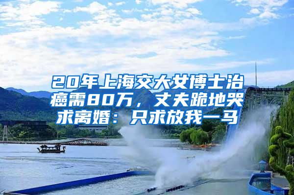 20年上海交大女博士治癌需80万，丈夫跪地哭求离婚：只求放我一马