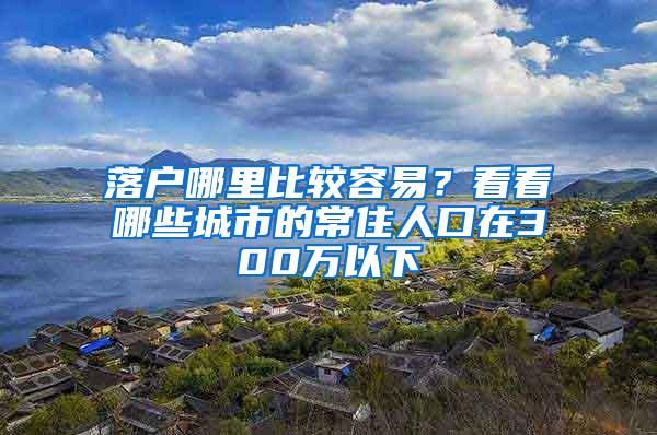 落户哪里比较容易？看看哪些城市的常住人口在300万以下