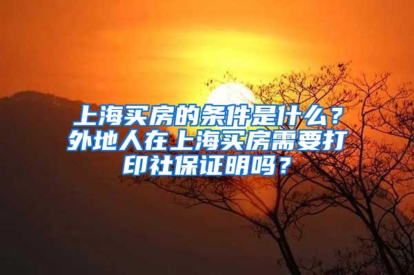 上海买房的条件是什么？外地人在上海买房需要打印社保证明吗？