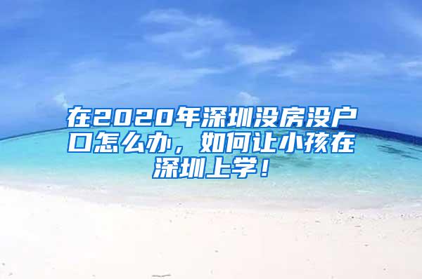 在2020年深圳没房没户口怎么办，如何让小孩在深圳上学！