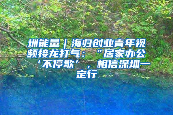 圳能量｜海归创业青年视频接龙打气：“居家办公‘不停歇’，相信深圳一定行