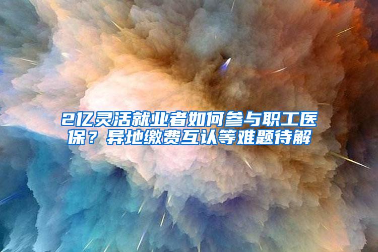 2亿灵活就业者如何参与职工医保？异地缴费互认等难题待解