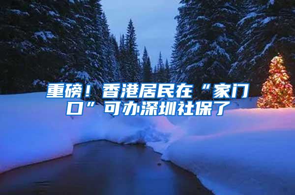 重磅！香港居民在“家门口”可办深圳社保了