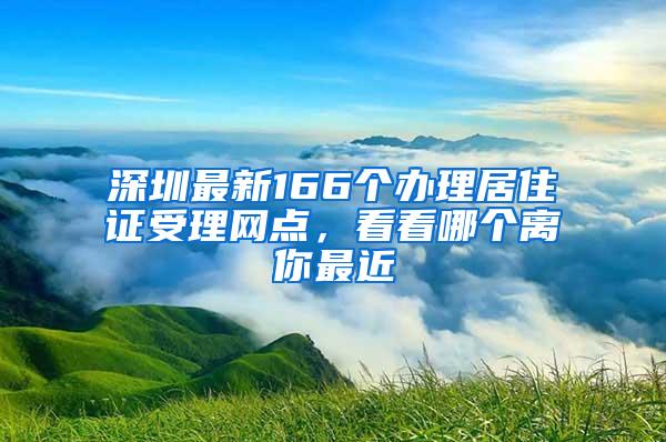 深圳最新166个办理居住证受理网点，看看哪个离你最近