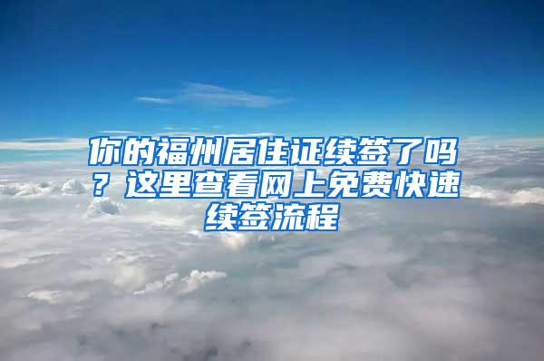 你的福州居住证续签了吗？这里查看网上免费快速续签流程