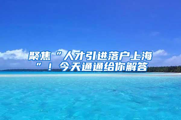 聚焦“人才引进落户上海”！今天通通给你解答