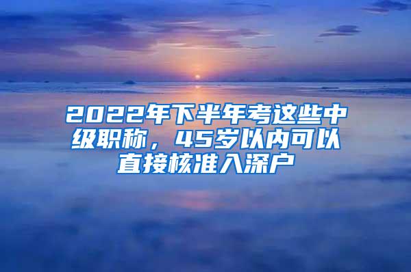 2022年下半年考这些中级职称，45岁以内可以直接核准入深户