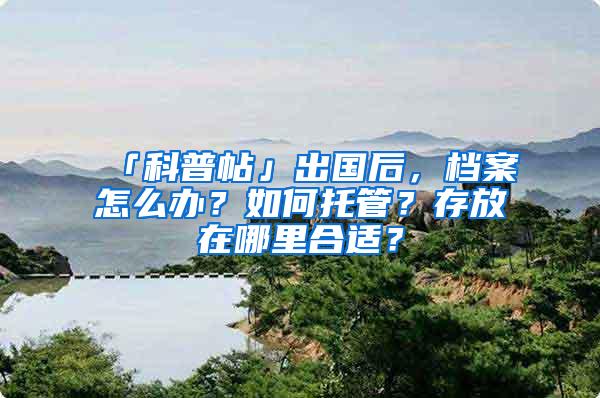 「科普帖」出国后，档案怎么办？如何托管？存放在哪里合适？